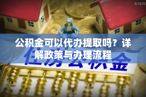 长白公积金可以代办提取吗？详解政策与办理流程