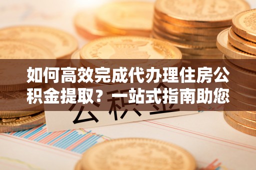 长白如何高效完成代办理住房公积金提取？一站式指南助您轻松搞定