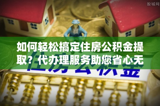 长白如何轻松搞定住房公积金提取？代办理服务助您省心无忧