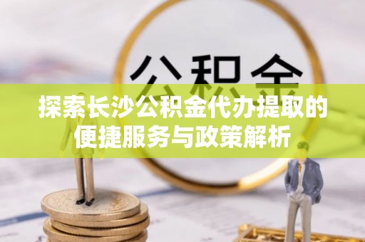 长白探索长沙公积金代办提取的便捷服务与政策解析
