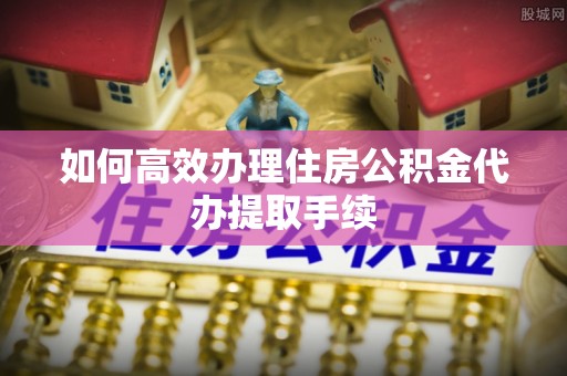 长白如何高效办理住房公积金代办提取手续