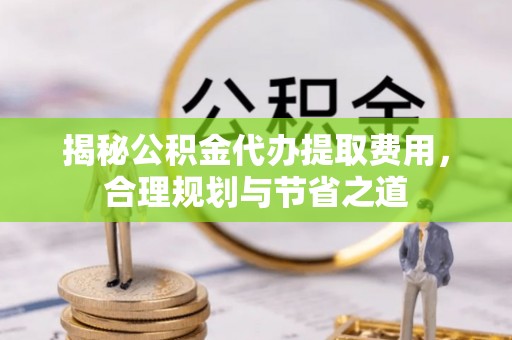 长白揭秘公积金代办提取费用，合理规划与节省之道