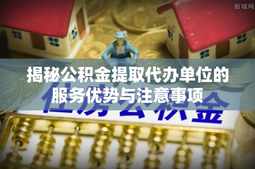 长白揭秘公积金提取代办单位的服务优势与注意事项