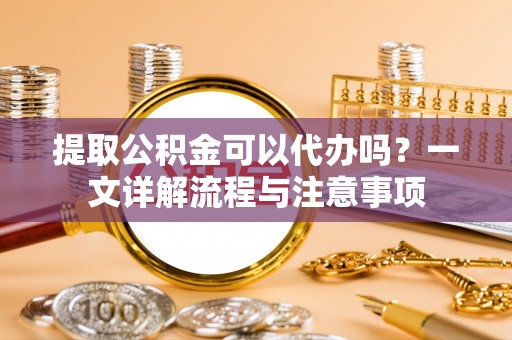 长白提取公积金可以代办吗？一文详解流程与注意事项