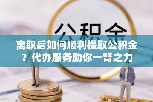 长白离职后如何顺利提取公积金？代办服务助你一臂之力