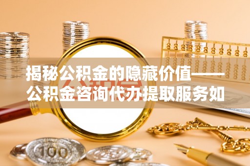 长白揭秘公积金的隐藏价值——公积金咨询代办提取服务如何助您财富增值