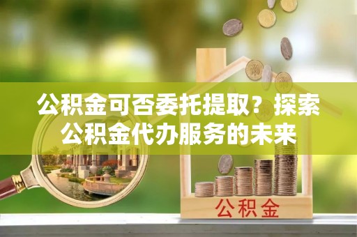 长白公积金可否委托提取？探索公积金代办服务的未来