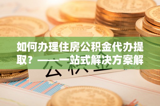 长白如何办理住房公积金代办提取？——一站式解决方案解析